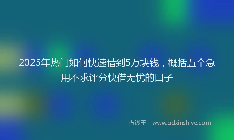 2025年热门如何快速借到5万块钱，概括五个急用不求评分快借无忧的口子