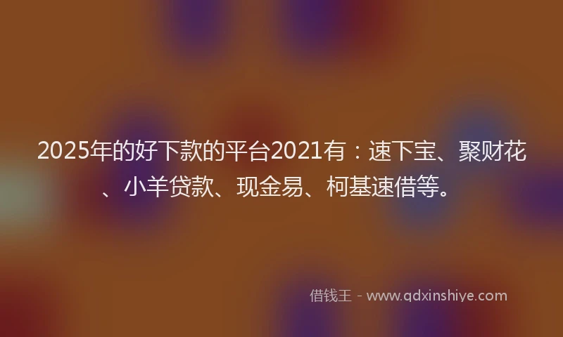 2025年的好下款的平台2021有：速下宝、聚财花、小羊贷款、现金易、柯基速借等。