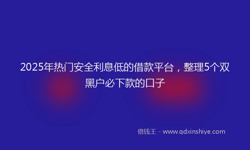 2025年热门安全利息低的借款平台，整理5个双黑户必下款的口子