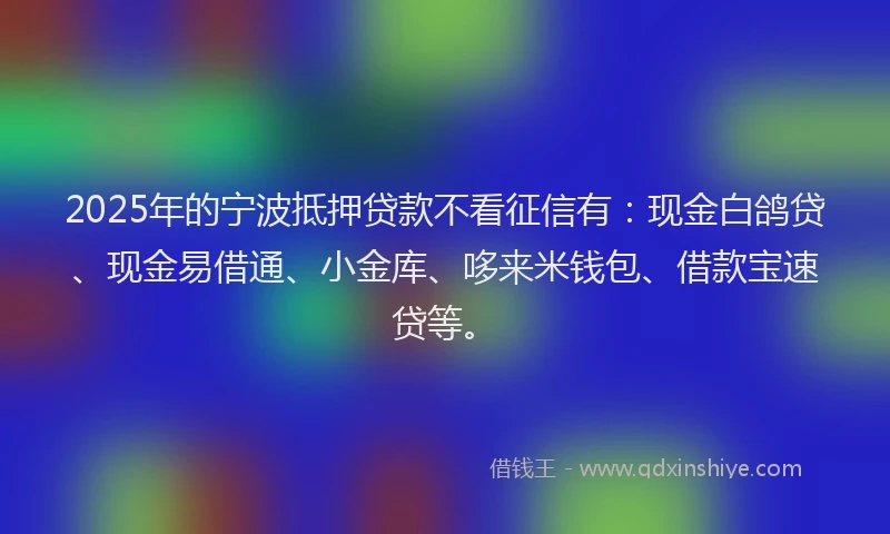 2025年的宁波抵押贷款不看征信有：现金白鸽贷、现金易借通、小金库、哆来米钱包、借款宝速贷等。