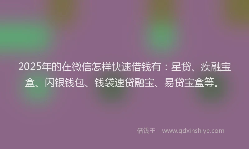 2025年的在微信怎样快速借钱有：星贷、疾融宝盒、闪银钱包、钱袋速贷融宝、易贷宝盒等。