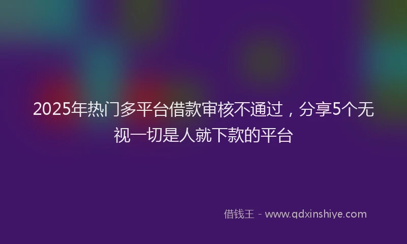 2025年热门多平台借款审核不通过，分享5个无视一切是人就下款的平台