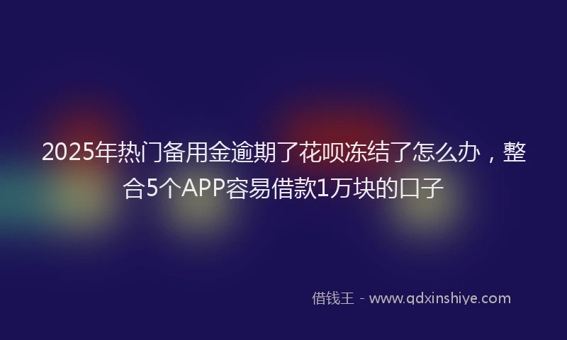 2025年热门备用金逾期了花呗冻结了怎么办，整合5个APP容易借款1万块的口子