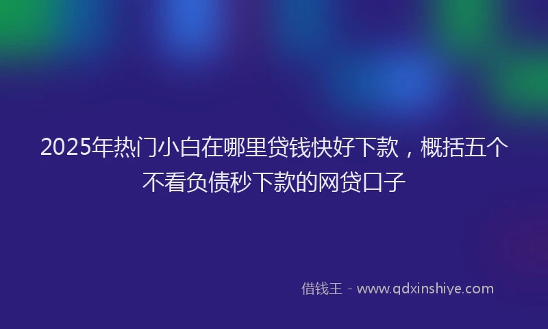 2025年热门小白在哪里贷钱快好下款，概括五个不看负债秒下款的网贷口子