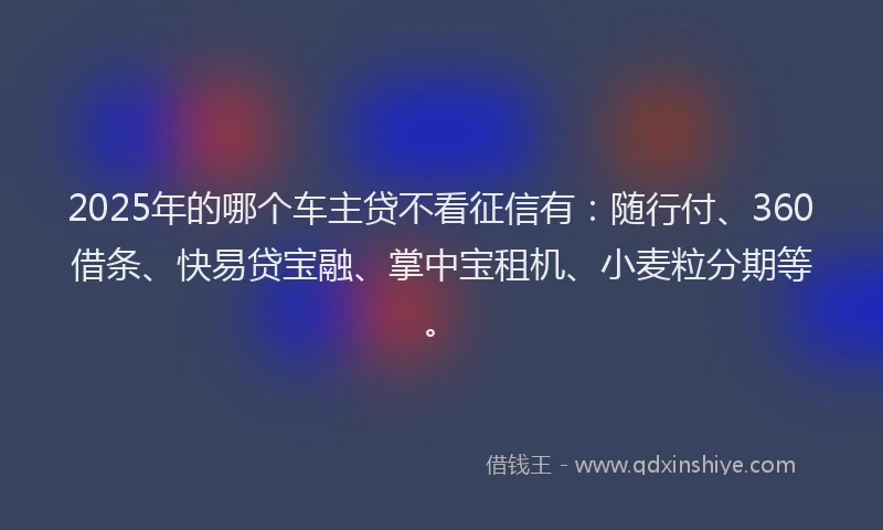 2025年的哪个车主贷不看征信有：随行付、360借条、快易贷宝融、掌中宝租机、小麦粒分期等。