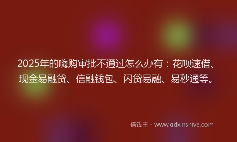 2025年的嗨购审批不通过怎么办有：花呗速借、现金易融贷、信融钱包、闪贷易融、易秒通等。