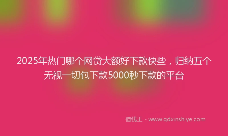 2025年热门哪个网贷大额好下款快些，归纳五个无视一切包下款5000秒下款的平台