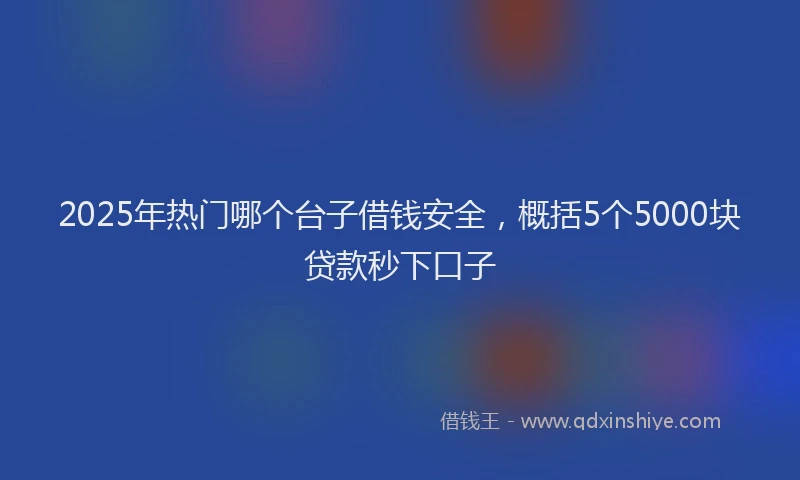 2025年热门哪个台子借钱安全，概括5个5000块贷款秒下口子