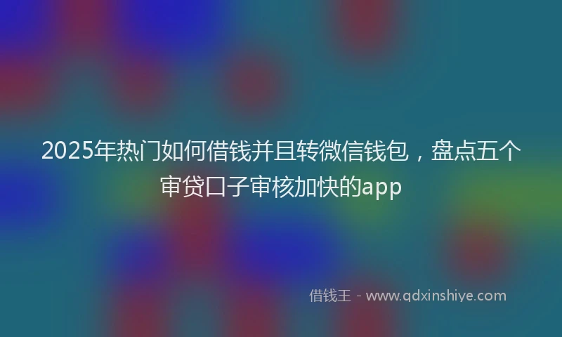2025年热门如何借钱并且转微信钱包，盘点五个审贷口子审核加快的app