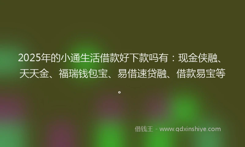 2025年的小通生活借款好下款吗有：现金侠融、天天金、福瑞钱包宝、易借速贷融、借款易宝等。