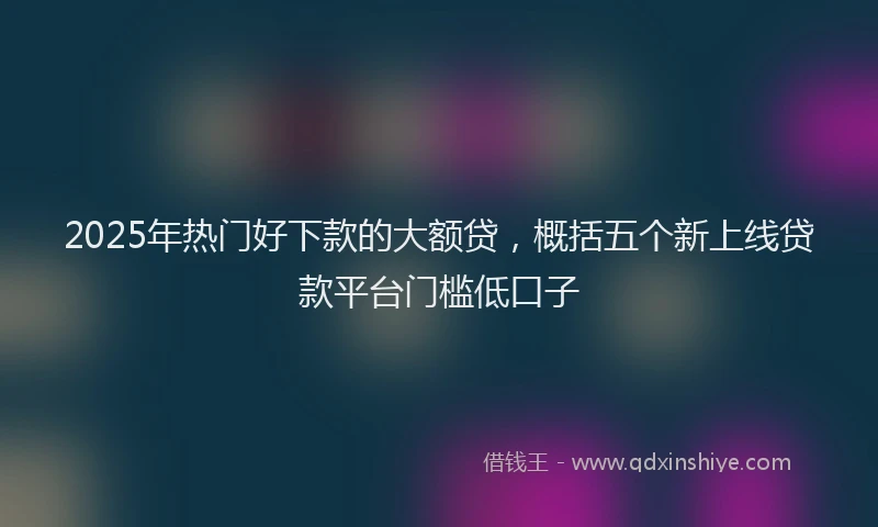 2025年热门好下款的大额贷，概括五个新上线贷款平台门槛低口子