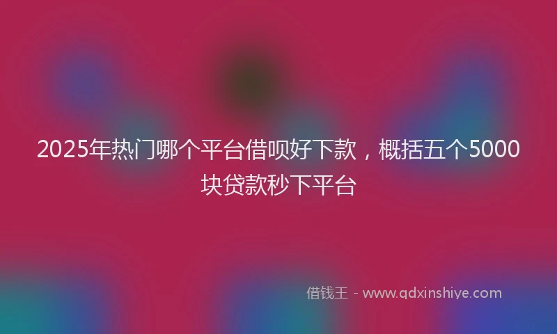 2025年热门哪个平台借呗好下款，概括五个5000块贷款秒下平台