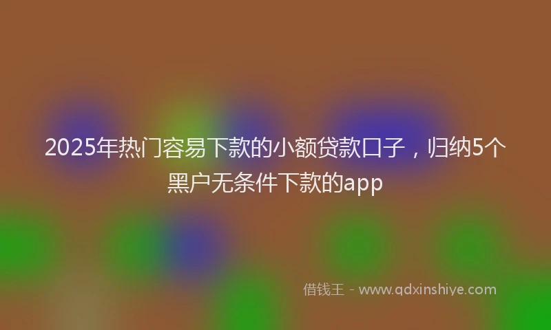 2025年热门容易下款的小额贷款口子，归纳5个黑户无条件下款的app