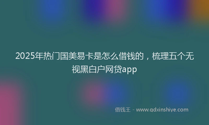 2025年热门国美易卡是怎么借钱的，梳理五个无视黑白户网贷app