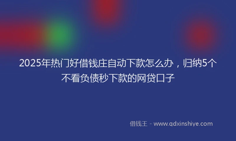2025年热门好借钱庄自动下款怎么办，归纳5个不看负债秒下款的网贷口子