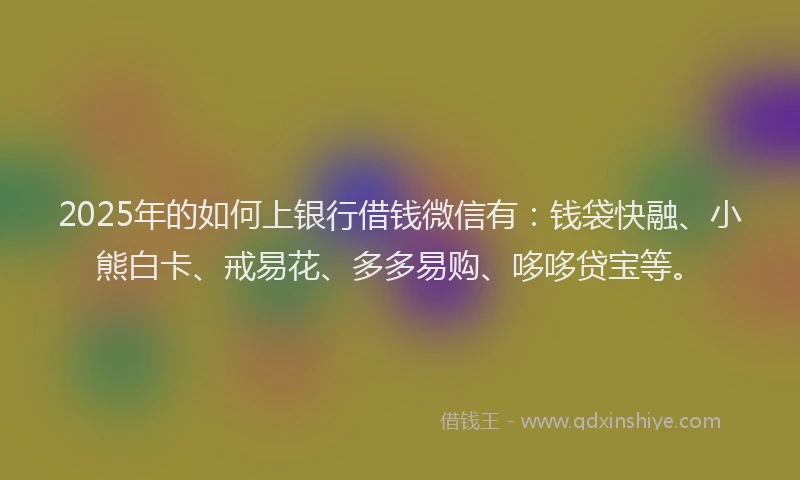 2025年的如何上银行借钱微信有：钱袋快融、小熊白卡、戒易花、多多易购、哆哆贷宝等。