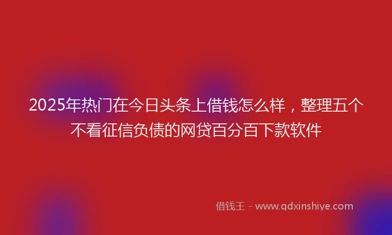 2025年热门在今日头条上借钱怎么样，整理五个不看征信负债的网贷百分百下款软件