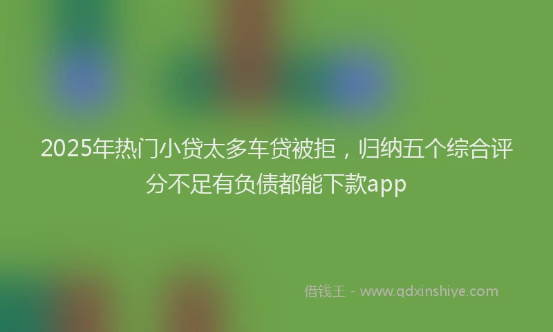 2025年热门小贷太多车贷被拒，归纳五个综合评分不足有负债都能下款app