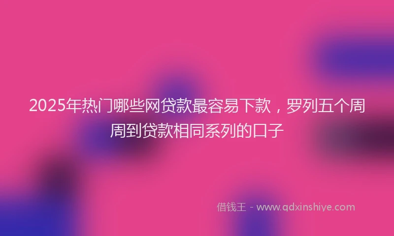 2025年热门哪些网贷款最容易下款，罗列五个周周到贷款相同系列的口子