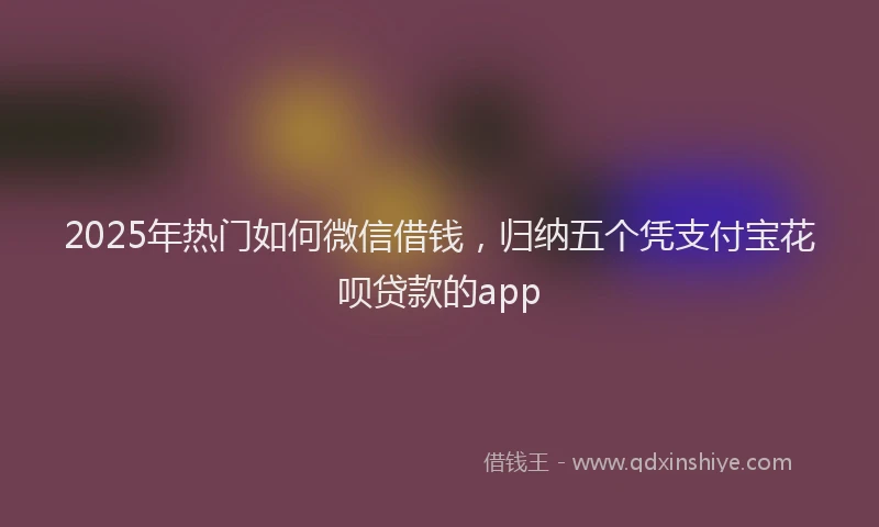 2025年热门如何微信借钱，归纳五个凭支付宝花呗贷款的app