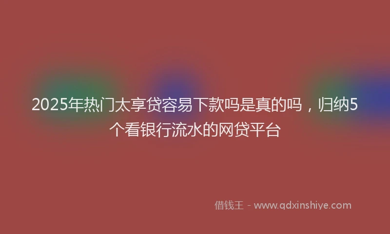 2025年热门太享贷容易下款吗是真的吗，归纳5个看银行流水的网贷平台