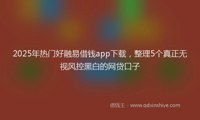 2025年热门好融易借钱app下载，整理5个真正无视风控黑白的网贷口子