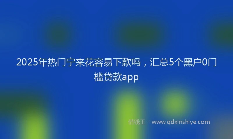 2025年热门宁来花容易下款吗，汇总5个黑户0门槛贷款app
