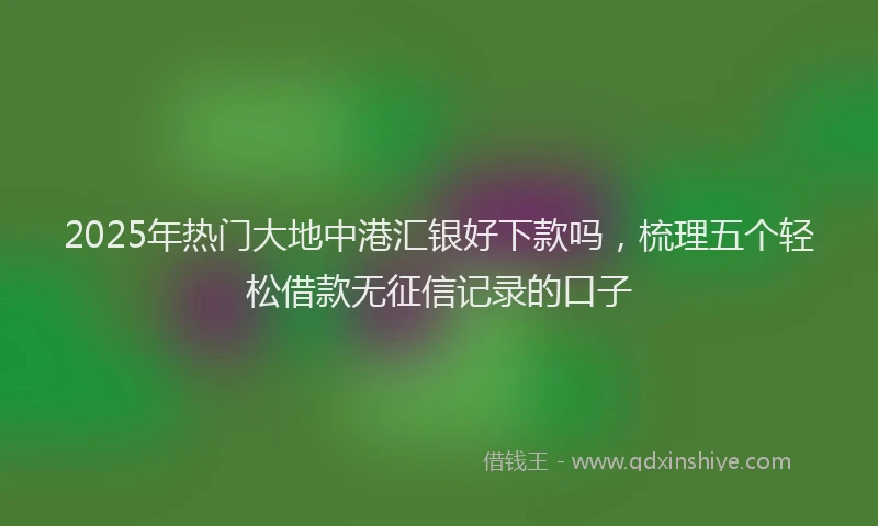 2025年热门大地中港汇银好下款吗，梳理五个轻松借款无征信记录的口子