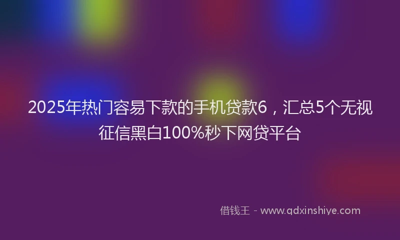 2025年热门容易下款的手机贷款6,汇总5个无视征信黑白100%秒下网贷平台