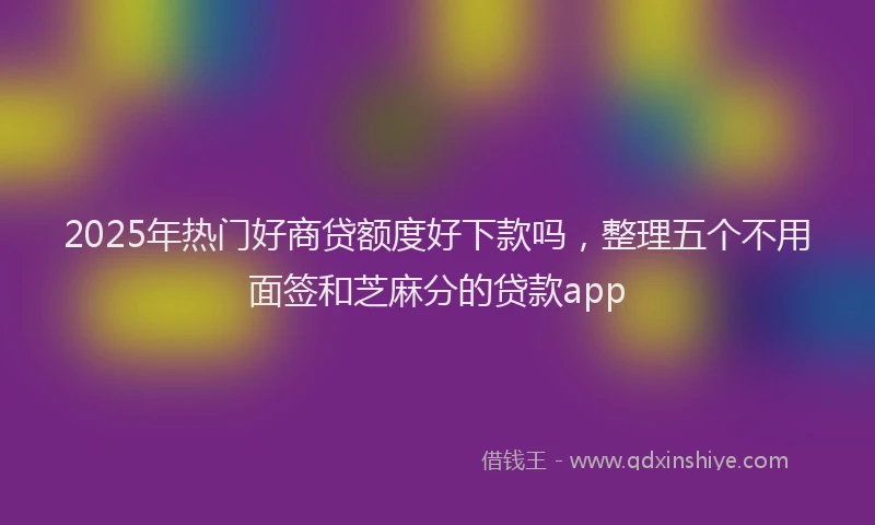 2025年热门好商贷额度好下款吗，整理五个不用面签和芝麻分的贷款app