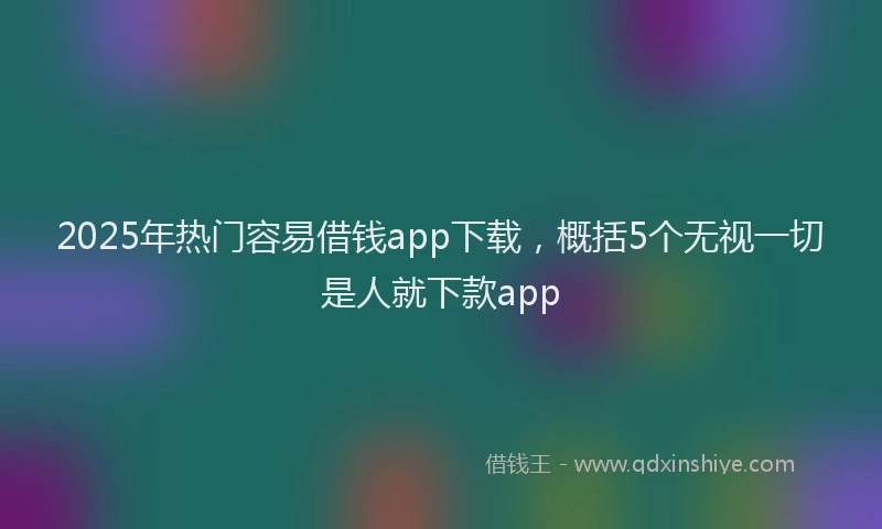 2025年热门容易借钱app下载，概括5个无视一切是人就下款app