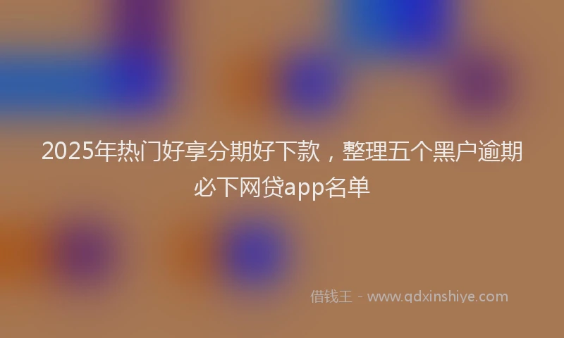 2025年热门好享分期好下款，整理五个黑户逾期必下网贷app名单