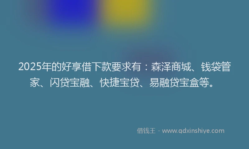 2025年的好享借下款要求有：森泽商城、钱袋管家、闪贷宝融、快捷宝贷、易融贷宝盒等。