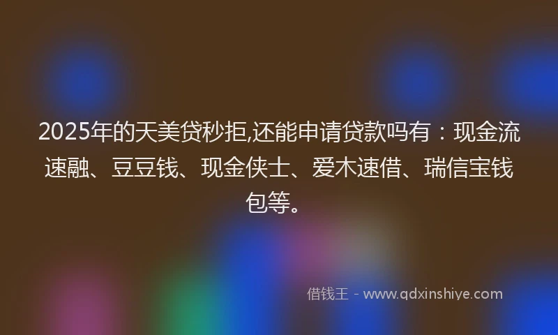 2025年的天美贷秒拒,还能申请贷款吗有：现金流速融、豆豆钱、现金侠士、爱木速借、瑞信宝钱包等。