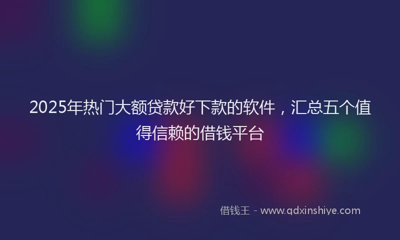 2025年热门大额贷款好下款的软件，汇总五个值得信赖的借钱平台