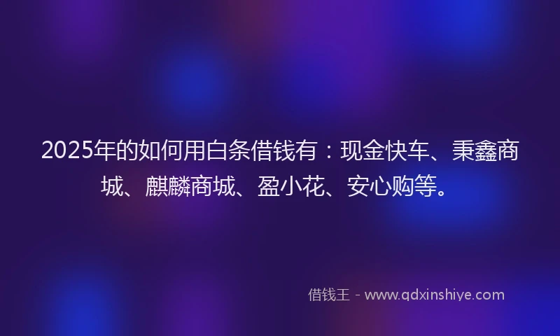 2025年的如何用白条借钱有：现金快车、秉鑫商城、麒麟商城、盈小花、安心购等。