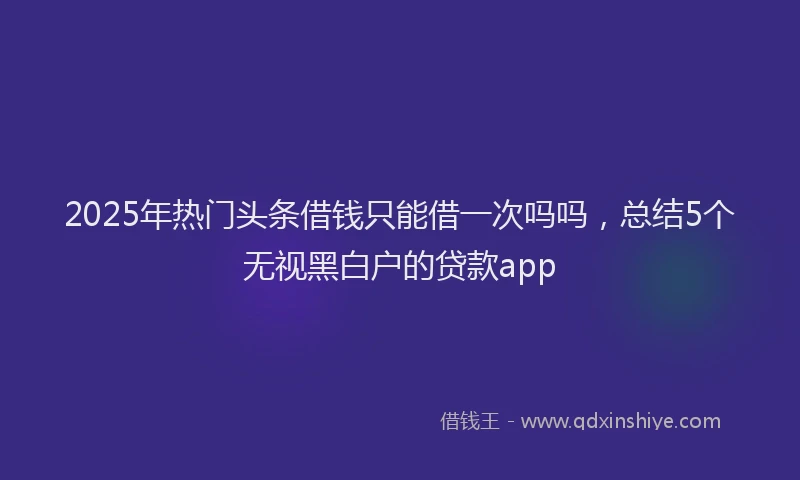 2025年热门头条借钱只能借一次吗吗，总结5个无视黑白户的贷款app
