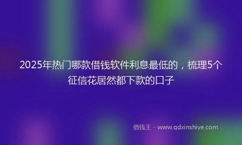 2025年热门哪款借钱软件利息最低的，梳理5个征信花居然都下款的口子
