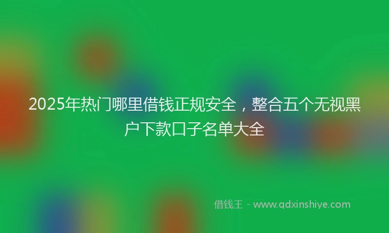 2025年热门哪里借钱正规安全，整合五个无视黑户下款口子名单大全