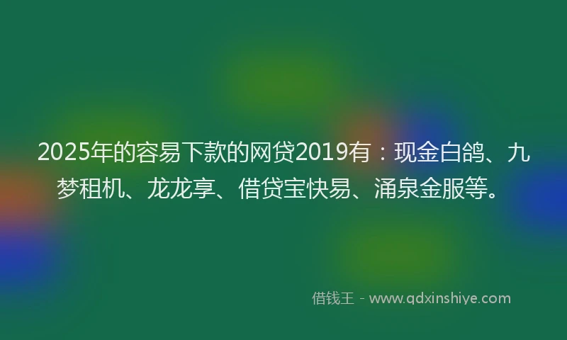 2025年的容易下款的网贷2019有：现金白鸽、九梦租机、龙龙享、借贷宝快易、涌泉金服等。