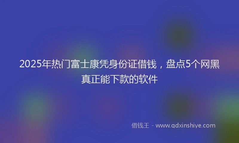 2025年热门富士康凭身份证借钱，盘点5个网黑真正能下款的软件