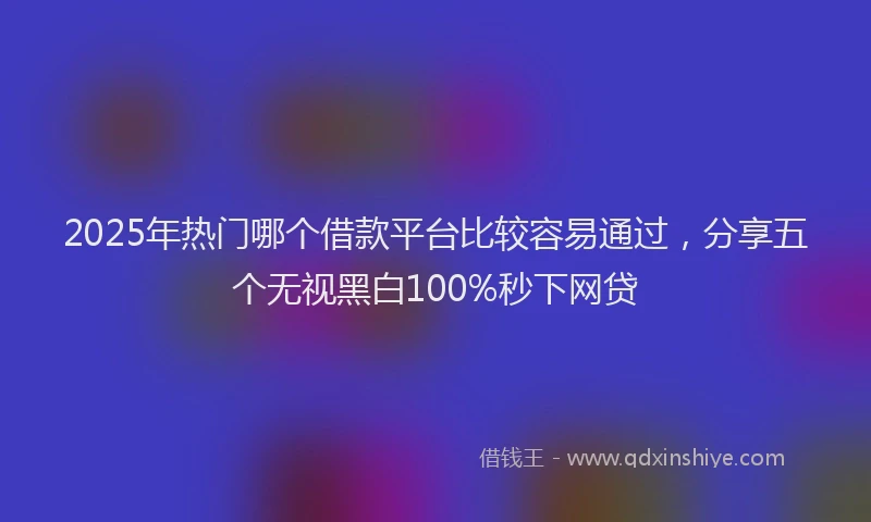 2025年热门哪个借款平台比较容易通过，分享五个无视黑白100%秒下网贷