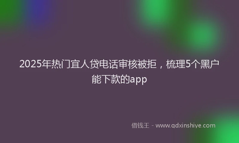 2025年热门宜人贷电话审核被拒，梳理5个黑户能下款的app