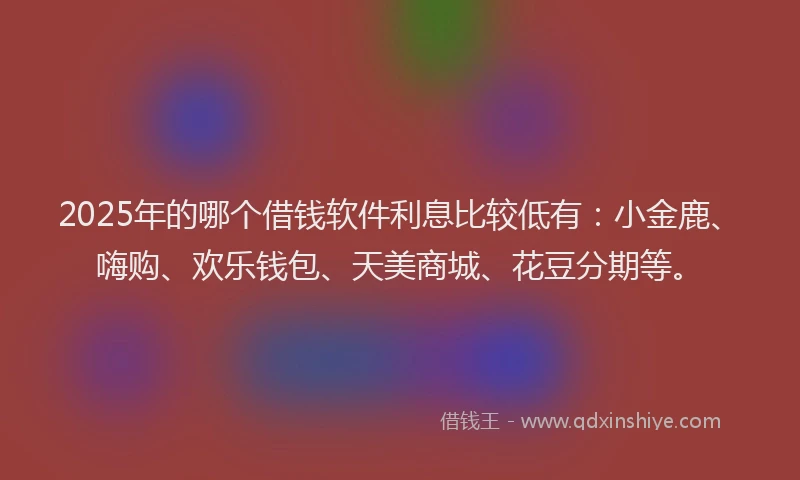 2025年的哪个借钱软件利息比较低有：小金鹿、嗨购、欢乐钱包、天美商城、花豆分期等。