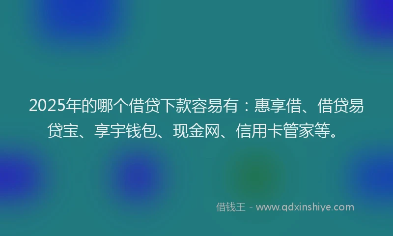 2025年的哪个借贷下款容易有：惠享借、借贷易贷宝、享宇钱包、现金网、信用卡管家等。