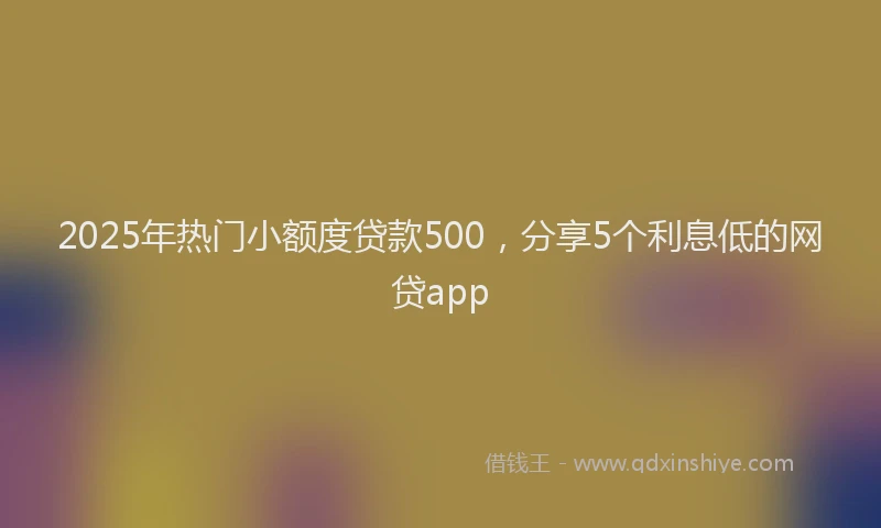 2025年热门小额度贷款500，分享5个利息低的网贷app