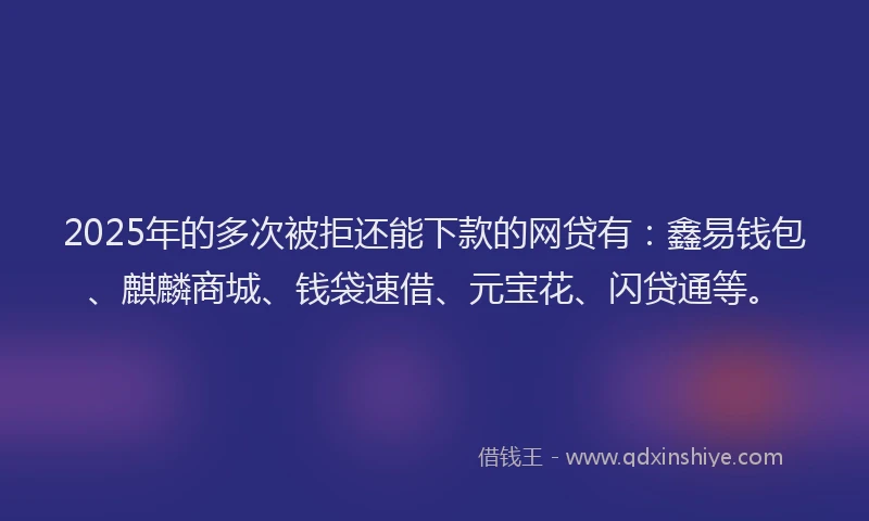 2025年的多次被拒还能下款的网贷有：鑫易钱包、麒麟商城、钱袋速借、元宝花、闪贷通等。