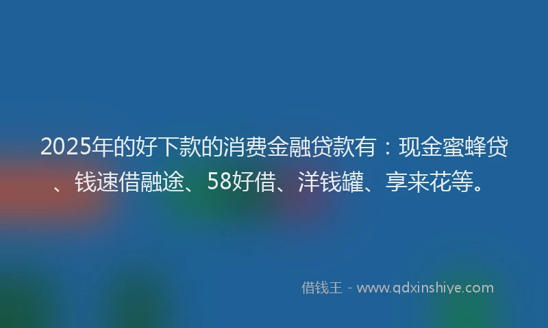 2025年的好下款的消费金融贷款有：现金蜜蜂贷、钱速借融途、58好借、洋钱罐、享来花等。