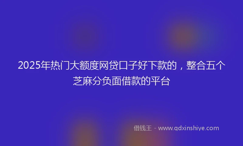 2025年热门大额度网贷口子好下款的，整合五个芝麻分负面借款的平台