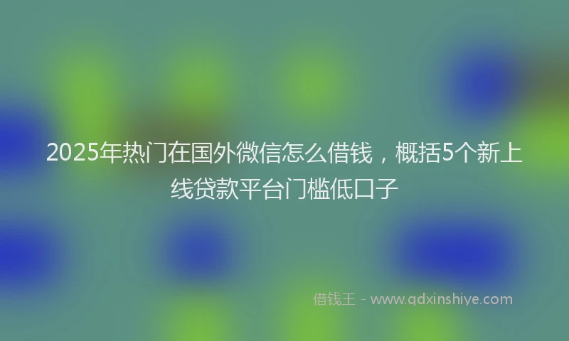 2025年热门在国外微信怎么借钱，概括5个新上线贷款平台门槛低口子